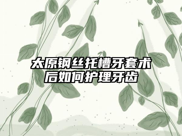 太原钢丝托槽牙套术后如何护理牙齿