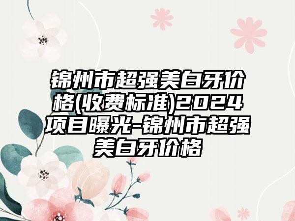 锦州市超强美白牙价格(收费标准)2024项目曝光-锦州市超强美白牙价格