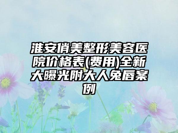 淮安俏美整形美容医院价格表(费用)全新大曝光附大人兔唇案例