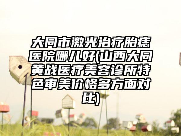 大同市激光治疗胎痣医院哪儿好(山西大同黄战医疗美容诊所特色审美价格多方面对比)