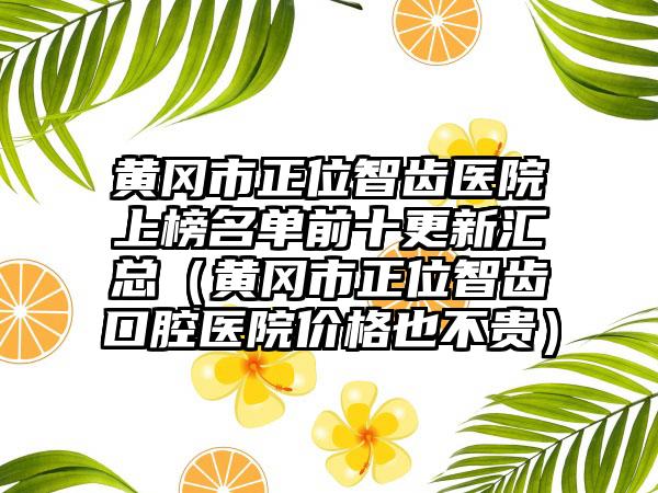 黄冈市正位智齿医院上榜名单前十更新汇总（黄冈市正位智齿口腔医院价格也不贵）