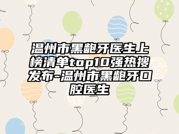 温州市黑龅牙医生上榜清单top10强热搜发布-温州市黑龅牙口腔医生