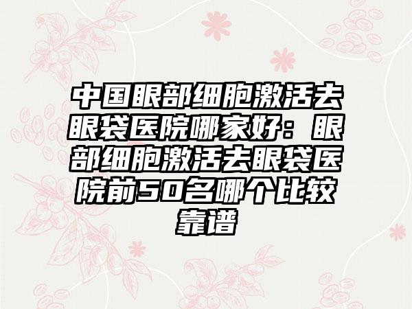 中国眼部细胞激活去眼袋医院哪家好：眼部细胞激活去眼袋医院前50名哪个比较靠谱