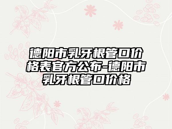 德阳市乳牙根管口价格表官方公布-德阳市乳牙根管口价格