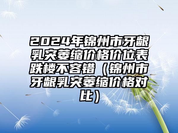 2024年锦州市牙龈乳突萎缩价格价位表跌楼不容错（锦州市牙龈乳突萎缩价格对比）