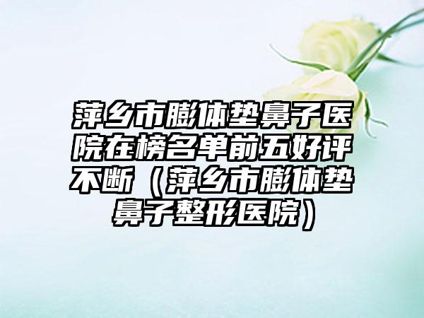 萍乡市膨体垫鼻子医院在榜名单前五好评不断（萍乡市膨体垫鼻子整形医院）