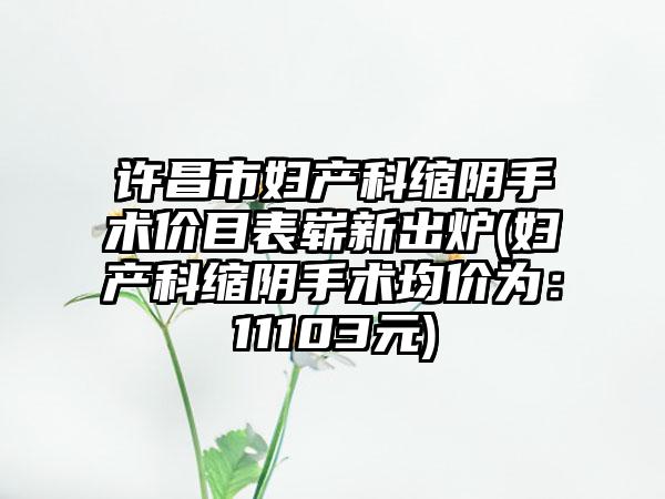 许昌市妇产科缩阴手术价目表崭新出炉(妇产科缩阴手术均价为：11103元)