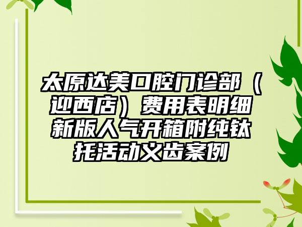 太原达美口腔门诊部（迎西店）费用表明细新版人气开箱附纯钛托活动义齿案例