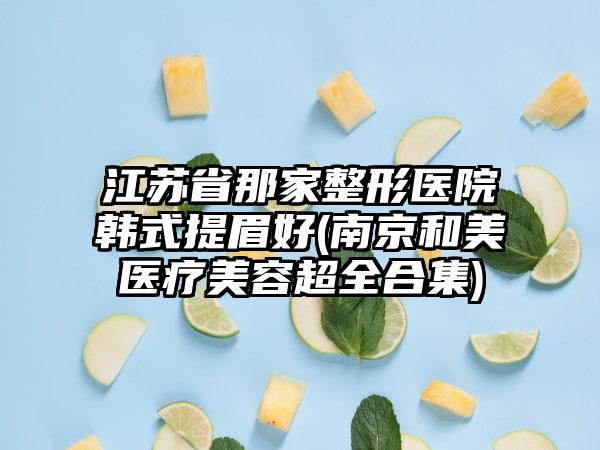 江苏省那家整形医院韩式提眉好(南京和美医疗美容超全合集)