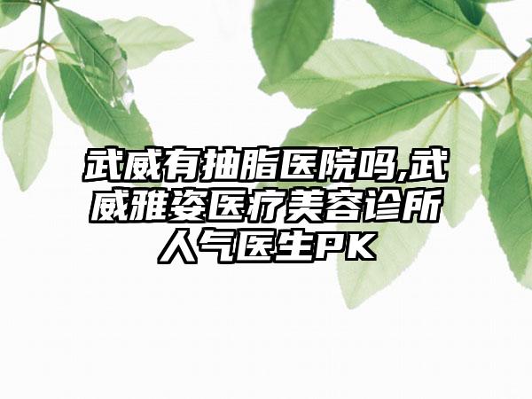 武威有抽脂医院吗,武威雅姿医疗美容诊所人气医生PK