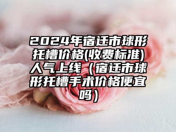 2024年宿迁市球形托槽价格(收费标准)人气上线（宿迁市球形托槽手术价格便宜吗）