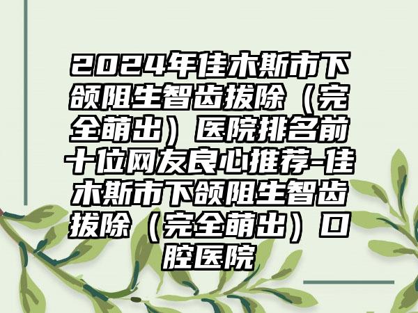 2024年佳木斯市下颌阻生智齿拔除（完全萌出）医院排名前十位网友良心推荐-佳木斯市下颌阻生智齿拔除（完全萌出）口腔医院