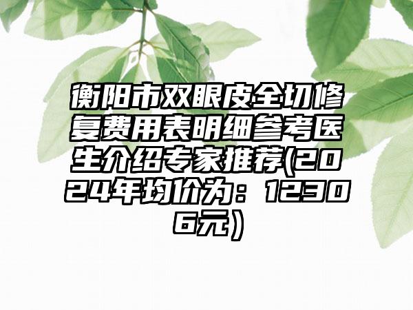 衡阳市双眼皮全切修复费用表明细参考医生介绍专家推荐(2024年均价为：12306元）