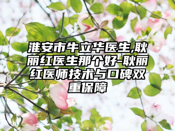 淮安市牛立华医生,耿丽红医生那个好-耿丽红医师技术与口碑双重保障