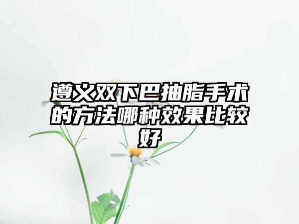 遵义双下巴抽脂手术的方法哪种效果比较好