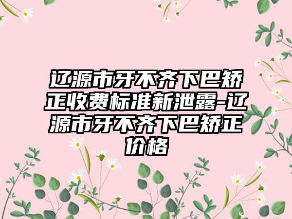 辽源市牙不齐下巴矫正收费标准新泄露-辽源市牙不齐下巴矫正价格