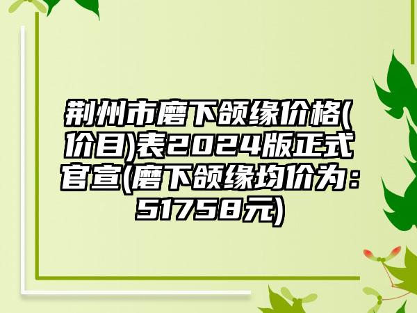 荆州市磨下颌缘价格(价目)表2024版正式官宣(磨下颌缘均价为：51758元)