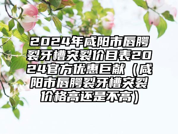 2024年咸阳市唇腭裂牙槽突裂价目表2024官方优惠巨献（咸阳市唇腭裂牙槽突裂价格高还是不高）