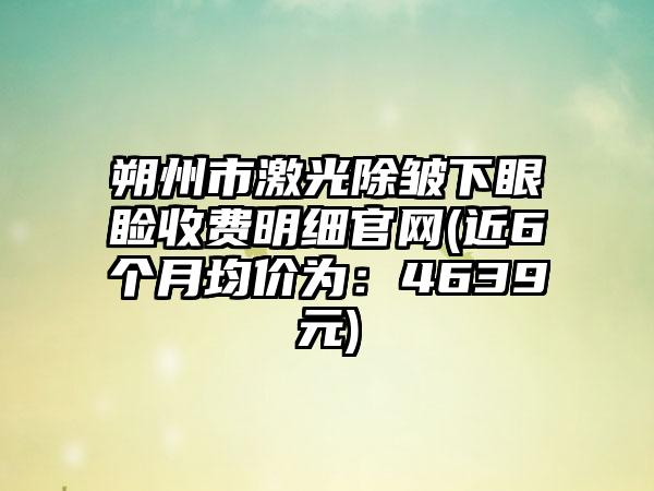 朔州市激光除皱下眼睑收费明细官网(近6个月均价为：4639元)