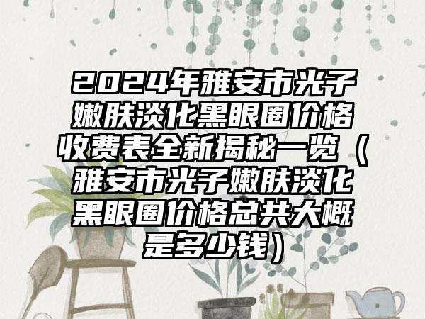 2024年雅安市光子嫩肤淡化黑眼圈价格收费表全新揭秘一览（雅安市光子嫩肤淡化黑眼圈价格总共大概是多少钱）