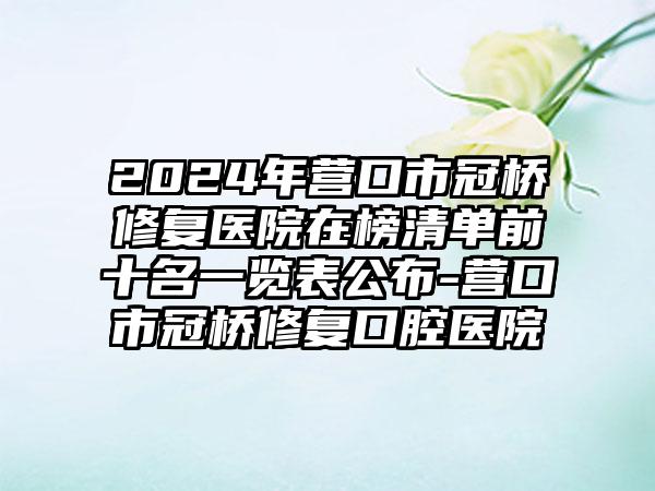 2024年营口市冠桥修复医院在榜清单前十名一览表公布-营口市冠桥修复口腔医院