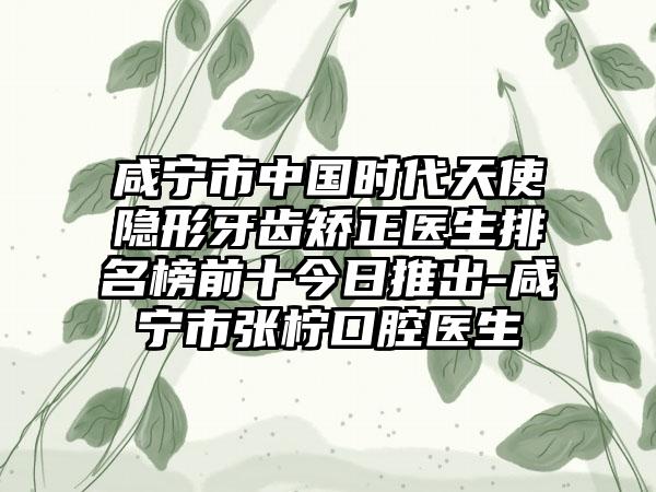 咸宁市中国时代天使隐形牙齿矫正医生排名榜前十今日推出-咸宁市张柠口腔医生