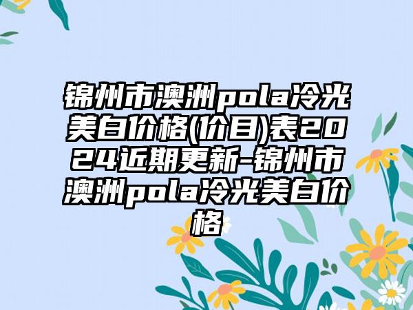 锦州市澳洲pola冷光美白价格(价目)表2024近期更新-锦州市澳洲pola冷光美白价格