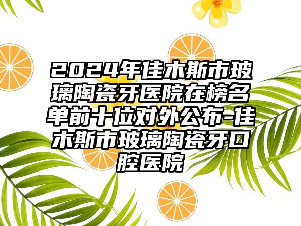 2024年佳木斯市玻璃陶瓷牙医院在榜名单前十位对外公布-佳木斯市玻璃陶瓷牙口腔医院