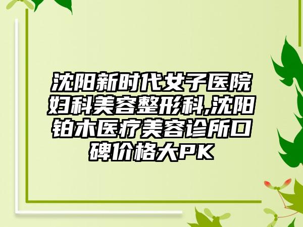 沈阳新时代女子医院妇科美容整形科,沈阳铂木医疗美容诊所口碑价格大PK