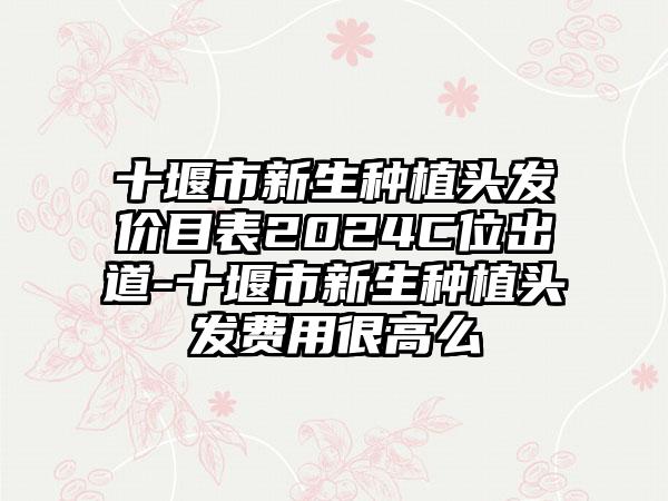 十堰市新生种植头发价目表2024C位出道-十堰市新生种植头发费用很高么