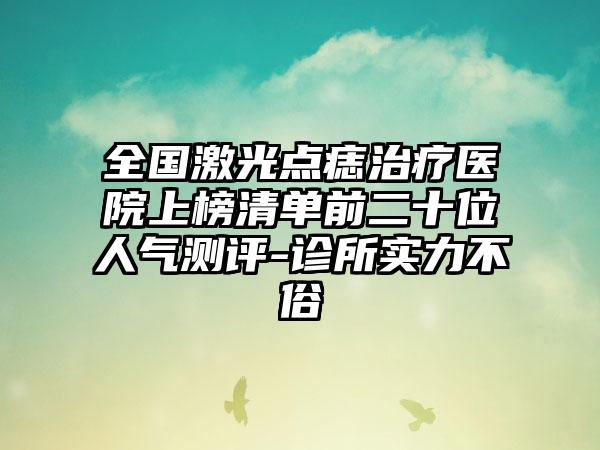 全国激光点痣治疗医院上榜清单前二十位人气测评-诊所实力不俗