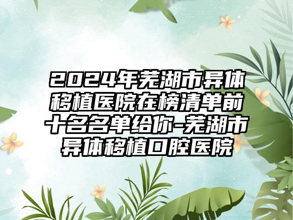 2024年芜湖市异体移植医院在榜清单前十名名单给你-芜湖市异体移植口腔医院