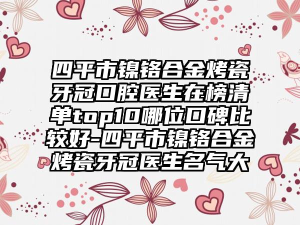 四平市镍铬合金烤瓷牙冠口腔医生在榜清单top10哪位口碑比较好-四平市镍铬合金烤瓷牙冠医生名气大