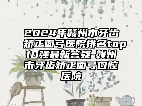 2024年赣州市牙齿矫正面弓医院排名top10强最新答疑-赣州市牙齿矫正面弓口腔医院