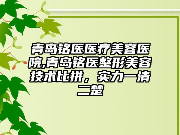 青岛铭医医疗美容医院,青岛铭医整形美容技术比拼，实力一清二楚