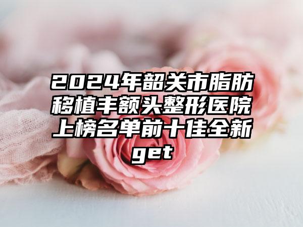 2024年韶关市脂肪移植丰额头整形医院上榜名单前十佳全新get