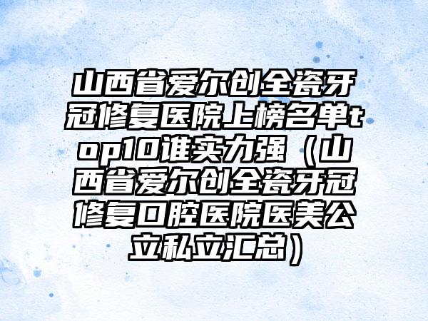 山西省爱尔创全瓷牙冠修复医院上榜名单top10谁实力强（山西省爱尔创全瓷牙冠修复口腔医院医美公立私立汇总）