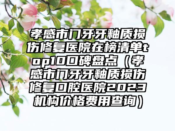 孝感市门牙牙釉质损伤修复医院在榜清单top10口碑盘点（孝感市门牙牙釉质损伤修复口腔医院2023机构价格费用查询）