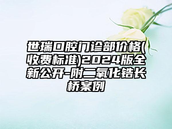 世瑞口腔门诊部价格(收费标准)2024版全新公开-附二氧化锆长桥案例