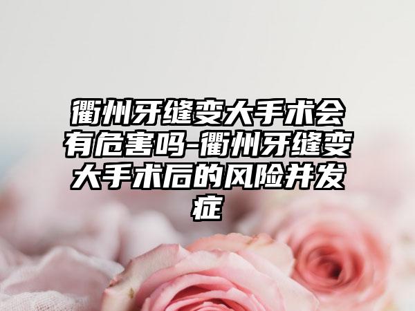 衢州牙缝变大手术会有危害吗-衢州牙缝变大手术后的风险并发症