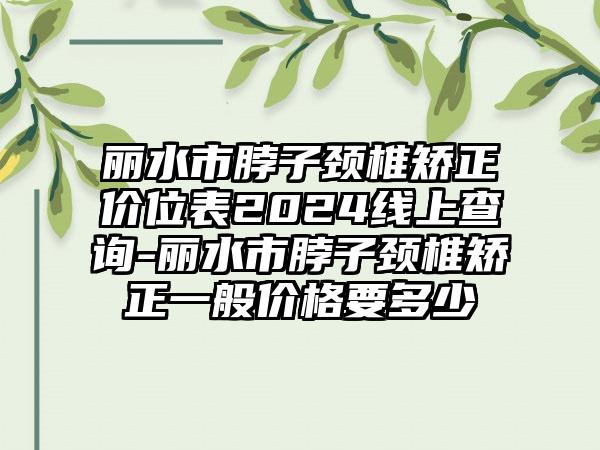 丽水市脖子颈椎矫正价位表2024线上查询-丽水市脖子颈椎矫正一般价格要多少