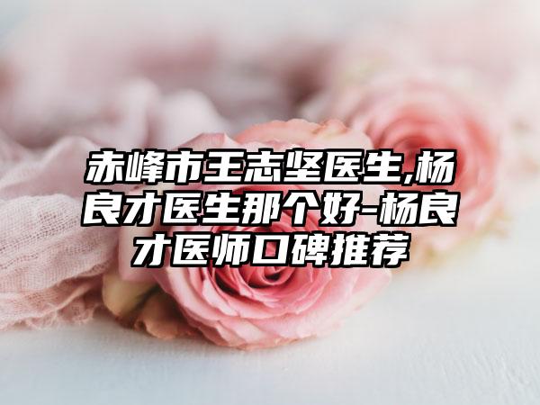 赤峰市王志坚医生,杨良才医生那个好-杨良才医师口碑推荐