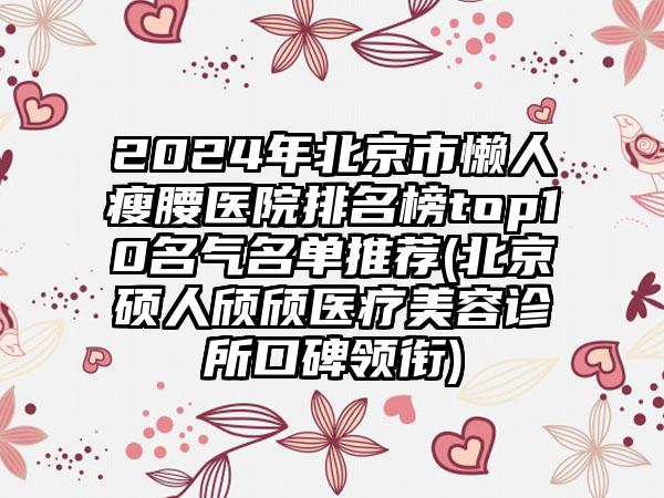 2024年北京市懒人瘦腰医院排名榜top10名气名单推荐(北京硕人颀颀医疗美容诊所口碑领衔)