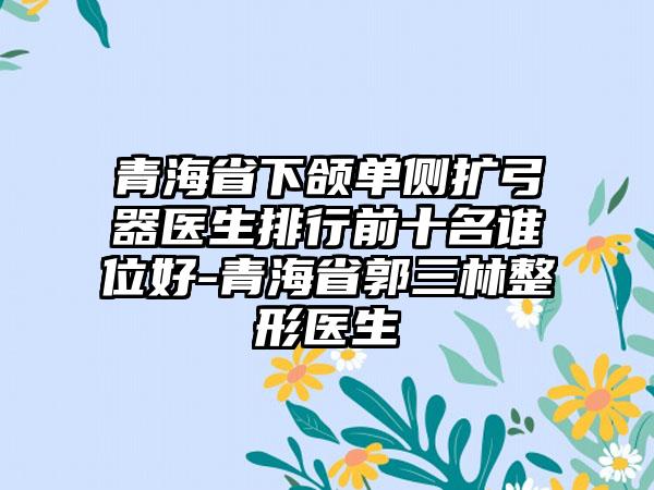 青海省下颌单侧扩弓器医生排行前十名谁位好-青海省郭三林整形医生