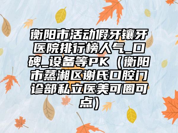 衡阳市活动假牙镶牙医院排行榜人气_口碑_设备等PK（衡阳市蒸湘区谢氏口腔门诊部私立医美可圈可点）