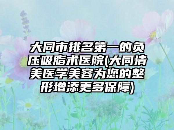 大同市排名第一的负压吸脂术医院(大同清美医学美容为您的整形增添更多保障)