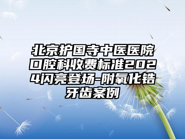 北京护国寺中医医院口腔科收费标准2024闪亮登场-附氧化锆牙齿案例