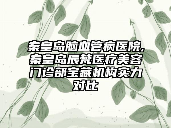 秦皇岛脑血管病医院,秦皇岛辰梵医疗美容门诊部宝藏机构实力对比