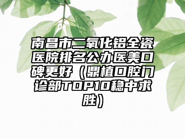 南昌市二氧化铝全瓷医院排名公办医美口碑更好（鼎植口腔门诊部TOP10稳中求胜）