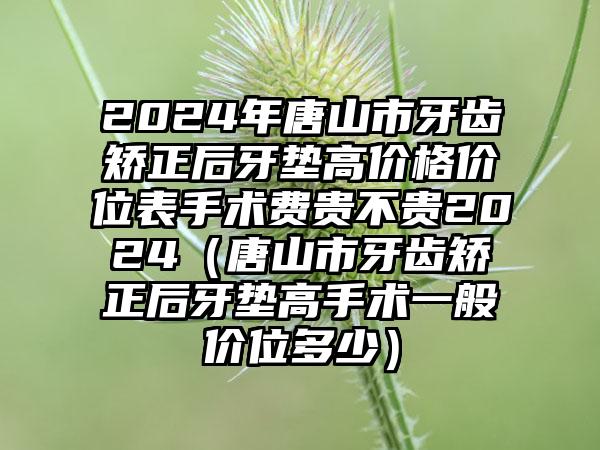 2024年唐山市牙齿矫正后牙垫高价格价位表手术费贵不贵2024（唐山市牙齿矫正后牙垫高手术一般价位多少）